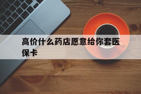 巴音郭楞蒙古最新的高价什么药店愿意给你套医保卡方法分享(巴音郭楞蒙古去药店套医保卡人家会给你套?教程)