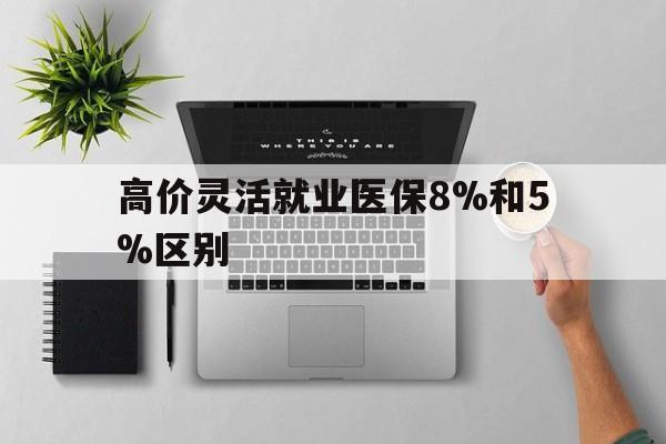 巴音郭楞蒙古最新的高价灵活就业医保8%和5%区别方法分享(巴音郭楞蒙古灵活就业人员医保交费5%和9%有什么区别教程)