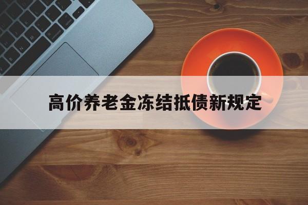 巴音郭楞蒙古最新的高价养老金冻结抵债新规定方法分享(巴音郭楞蒙古高价养老金冻结抵债新规定是什么教程)
